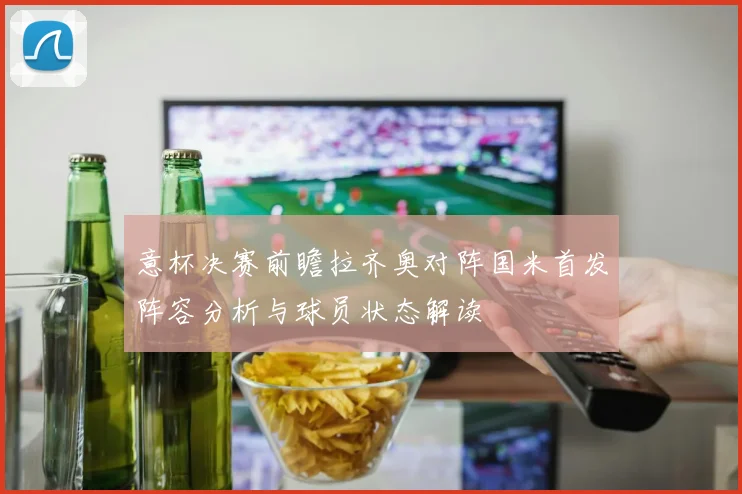 意杯决赛前瞻拉齐奥对阵国米首发阵容分析与球员状态解读
