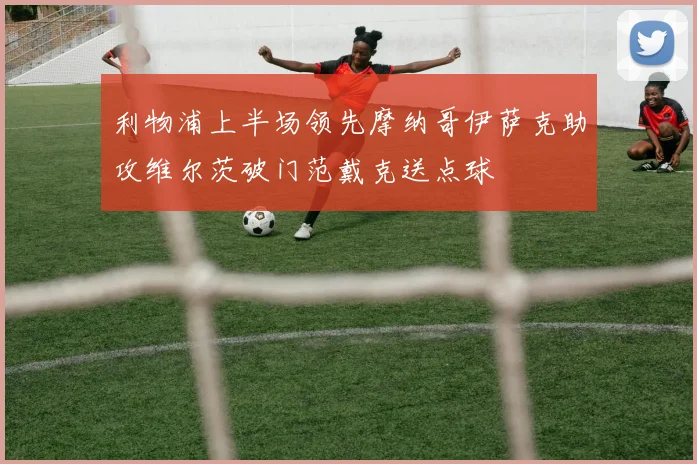 利物浦上半场领先摩纳哥伊萨克助攻维尔茨破门范戴克送点球