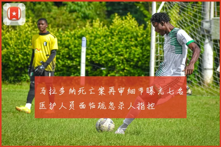 马拉多纳死亡案再审细节曝光七名医护人员面临疏忽杀人指控