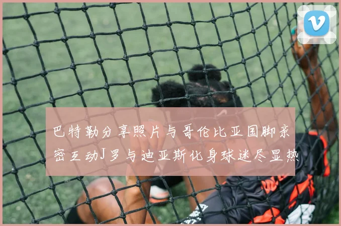 巴特勒分享照片与哥伦比亚国脚亲密互动J罗与迪亚斯化身球迷尽显热情