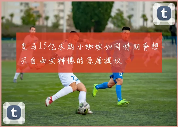皇马15亿求购小蜘蛛如同特朗普想买自由女神像的荒唐提议