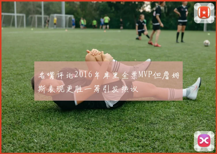 名嘴评论2016年库里全票MVP但詹姆斯表现更胜一筹引发热议