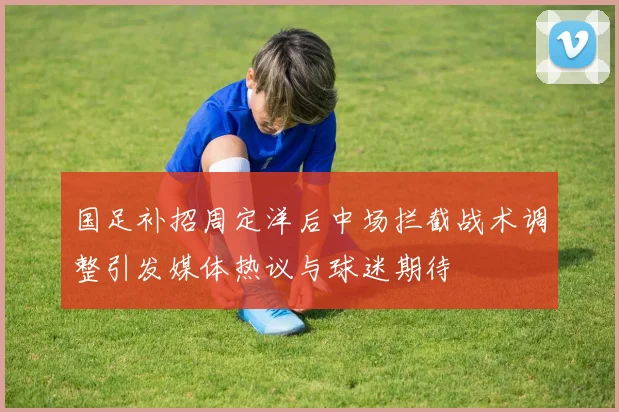 国足补招周定洋后中场拦截战术调整引发媒体热议与球迷期待