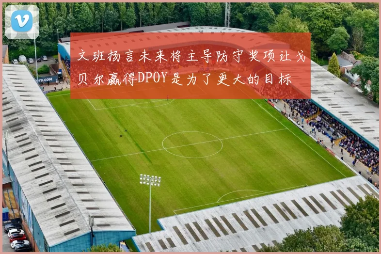 文班扬言未来将主导防守奖项让戈贝尔赢得DPOY是为了更大的目标