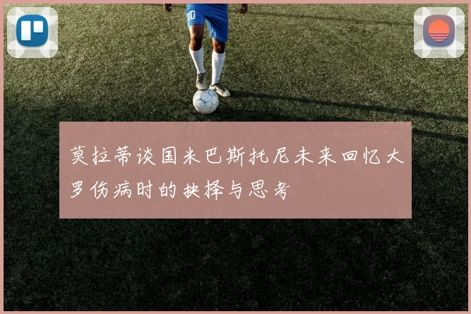 莫拉蒂谈国米巴斯托尼未来回忆大罗伤病时的抉择与思考