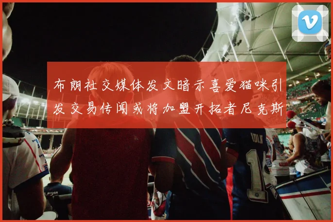 布朗社交媒体发文暗示喜爱猫咪引发交易传闻或将加盟开拓者尼克斯雷霆湖人