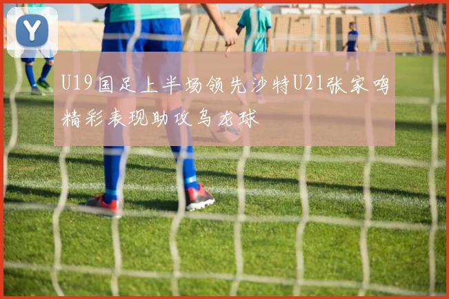 U19国足上半场领先沙特U21张家鸣精彩表现助攻乌龙球