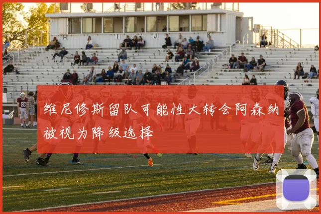 维尼修斯留队可能性大转会阿森纳被视为降级选择