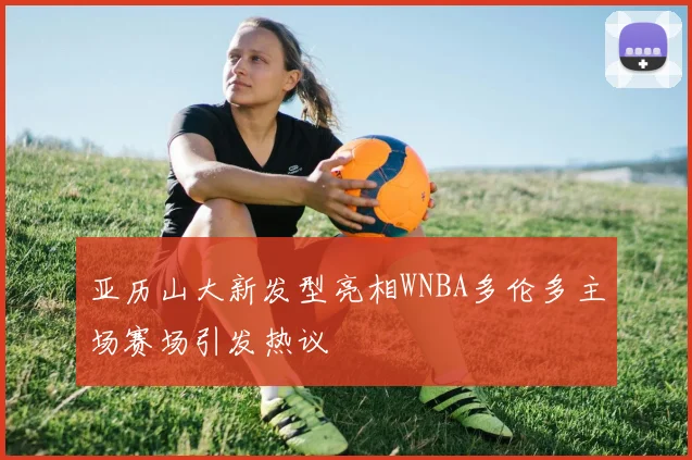 亚历山大新发型亮相WNBA多伦多主场赛场引发热议