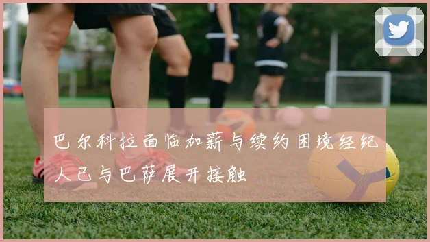 巴尔科拉面临加薪与续约困境经纪人已与巴萨展开接触