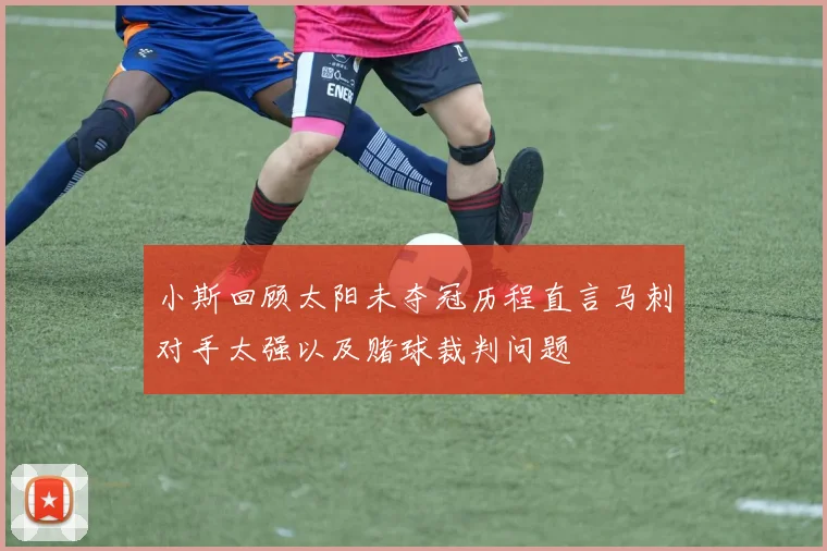 小斯回顾太阳未夺冠历程直言马刺对手太强以及赌球裁判问题