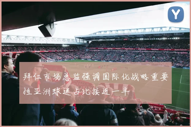 拜仁市场总监强调国际化战略重要性亚洲球迷占比接近一半