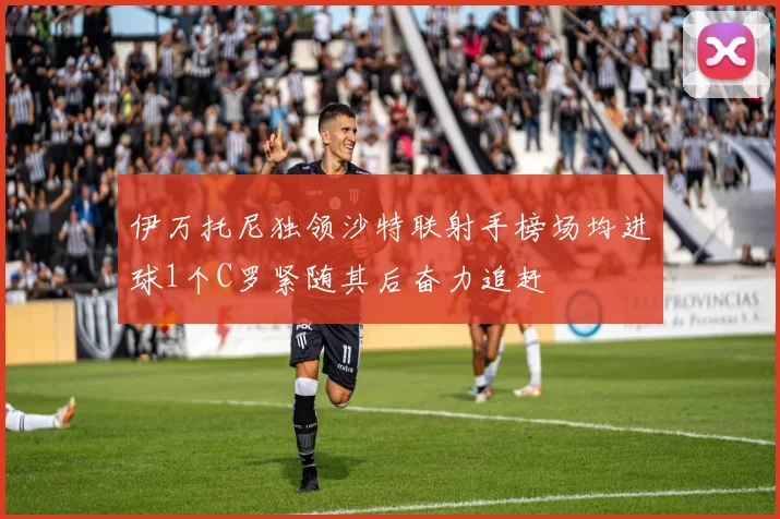 伊万托尼独领沙特联射手榜场均进球1个C罗紧随其后奋力追赶