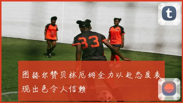 图赫尔赞贝林厄姆全力以赴态度表现出色令人信赖