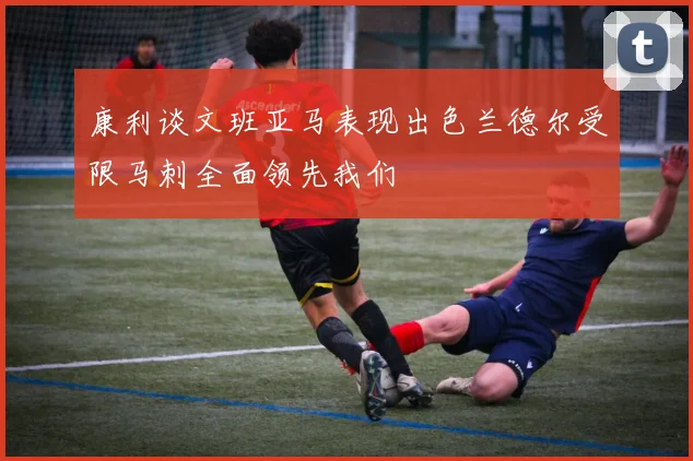 康利谈文班亚马表现出色兰德尔受限马刺全面领先我们