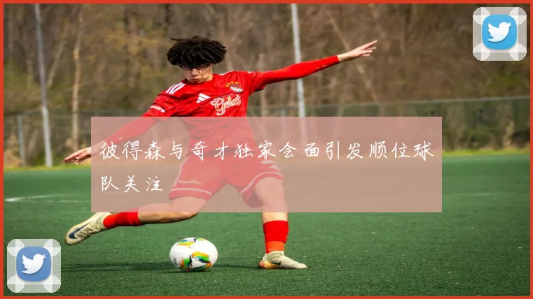彼得森与奇才独家会面引发顺位球队关注