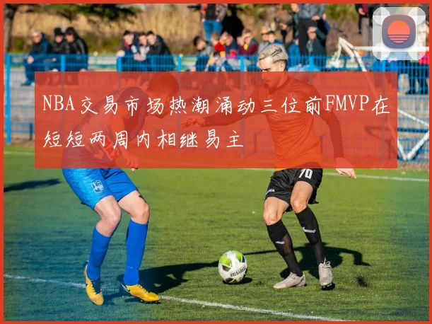 NBA交易市场热潮涌动三位前FMVP在短短两周内相继易主