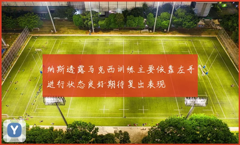纳斯透露马克西训练主要依靠左手进行状态良好期待复出表现