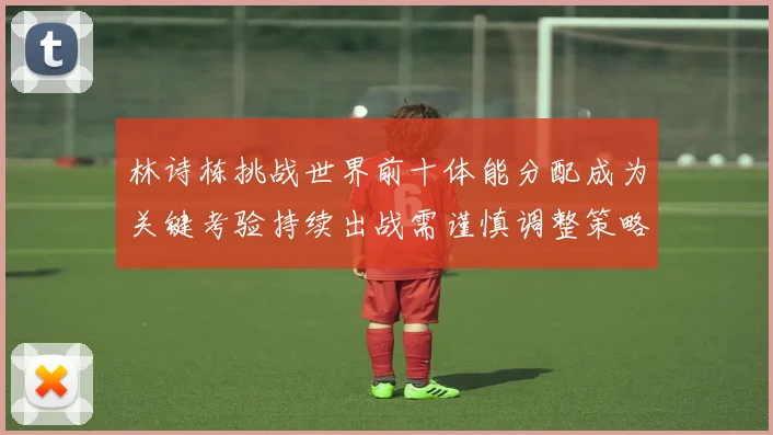 林诗栋挑战世界前十体能分配成为关键考验持续出战需谨慎调整策略