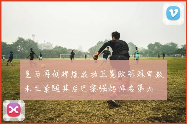 皇马再创辉煌成功卫冕欧冠冠军数米兰紧随其后巴黎崛起排名第九