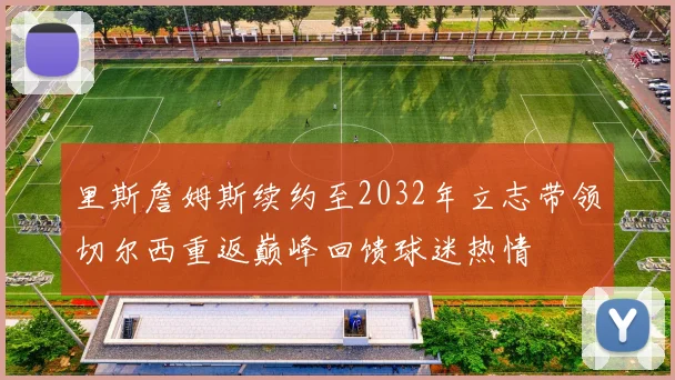 里斯詹姆斯续约至2032年立志带领切尔西重返巅峰回馈球迷热情