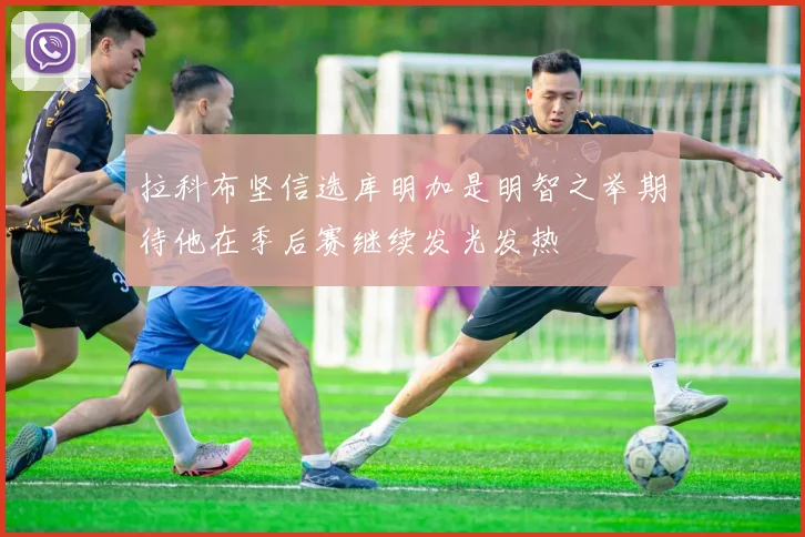 拉科布坚信选库明加是明智之举期待他在季后赛继续发光发热
