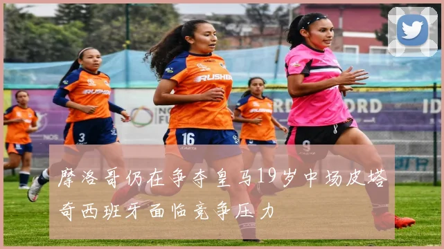 摩洛哥仍在争夺皇马19岁中场皮塔奇西班牙面临竞争压力